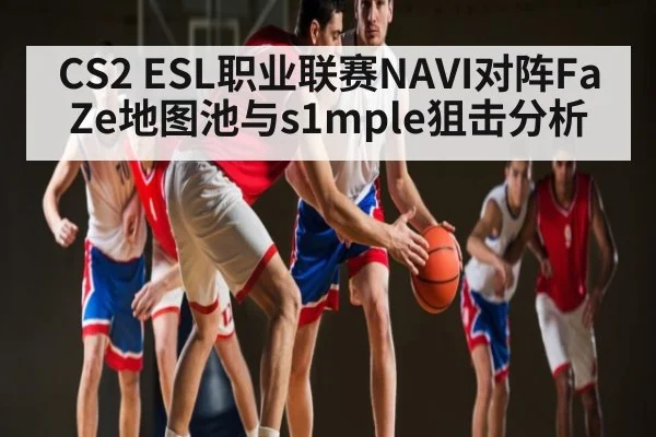 CS2 ESL职业联赛NAVI对阵FaZe地图池与s1mple狙击分析 | kaiyun
