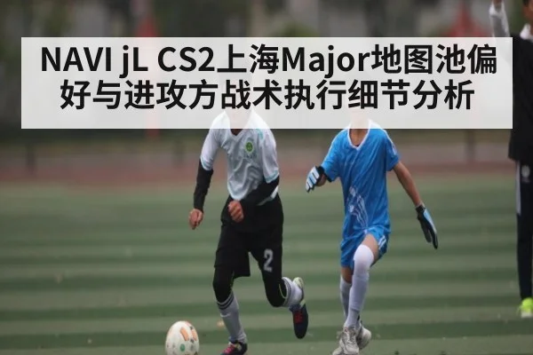 NAVI jL CS2上海Major地图池偏好与进攻方战术执行细节分析 | kaiyun